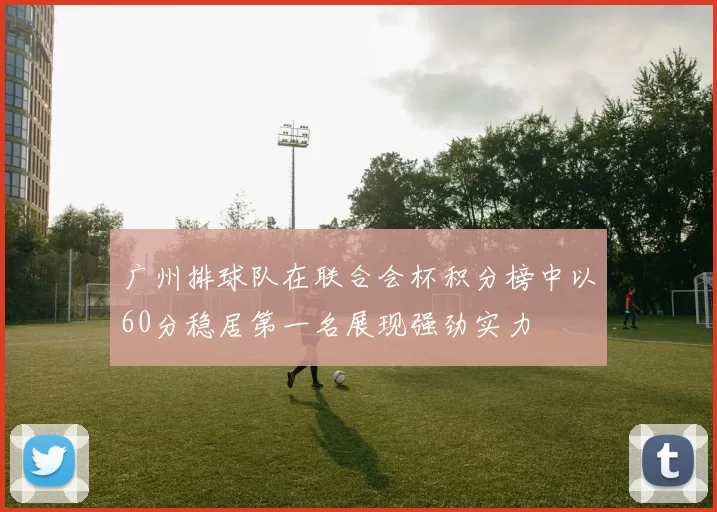 广州排球队在联合会杯积分榜中以60分稳居第一名展现强劲实力