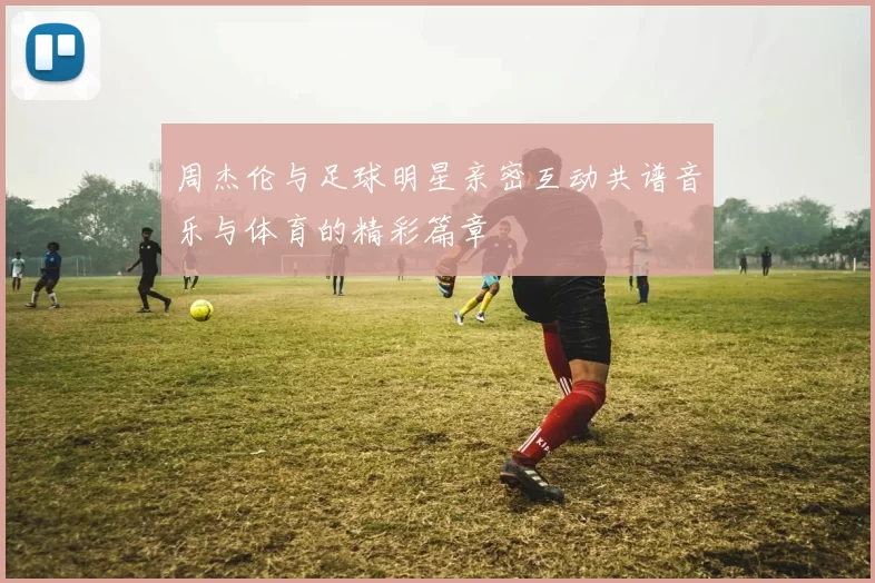 周杰伦与足球明星亲密互动共谱音乐与体育的精彩篇章