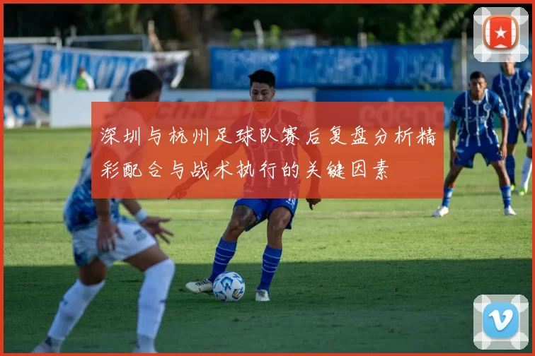 深圳与杭州足球队赛后复盘分析精彩配合与战术执行的关键因素
