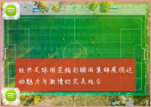 经典足球明星精彩瞬间集锦展现运动魅力与激情的完美结合