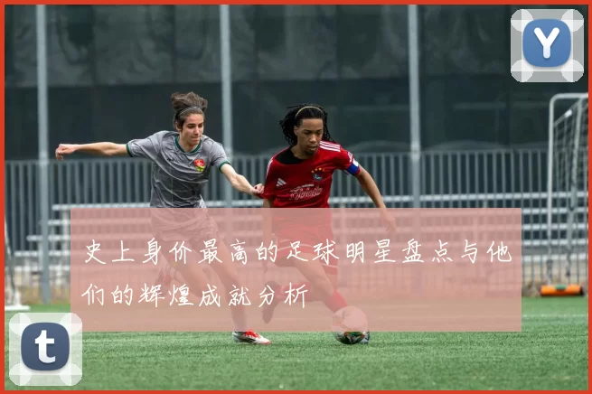史上身价最高的足球明星盘点与他们的辉煌成就分析
