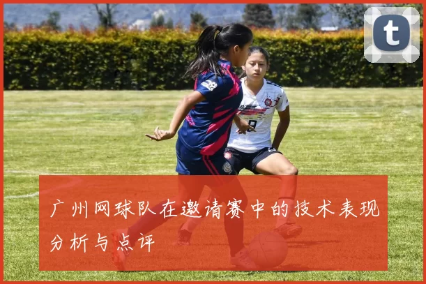 广州网球队在邀请赛中的技术表现分析与点评
